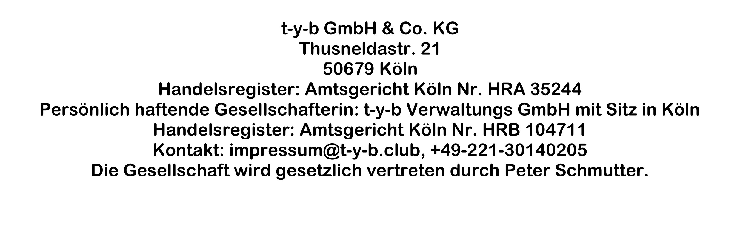 t-y-b GmbH & Co. KG
Thusneldastr. 21
50679 Köln
Handelsregister: Amtsgericht Köln Nr. HRA 35244
Persönlich haftende Gesellschafterin: t-y-b Verwaltungs GmbH mit Sitz in Köln
Handelsregister: Amtsgericht Köln Nr. HRB 104711
Kontakt: impressum@t-y-b.club, +49-221-30140205
Die Gesellschaft wird gesetzlich vertreten durch Peter Schmutter.
